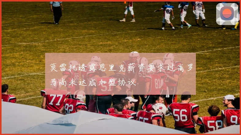 莫雷托透露恩里克薪资要求过高罗马尚未达成加盟协议